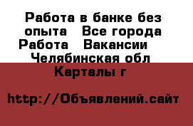 Работа в банке без опыта - Все города Работа » Вакансии   . Челябинская обл.,Карталы г.